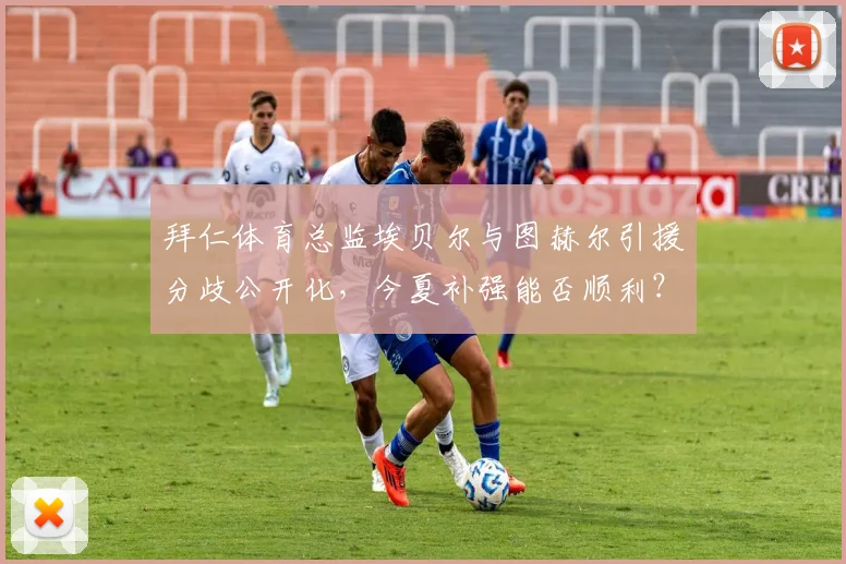 拜仁体育总监埃贝尔与图赫尔引援分歧公开化,今夏补强能否顺利?