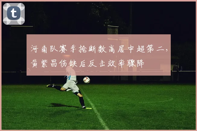 河南队赛季抢断数高居中超第二,黄紫昌伤缺后反击效率骤降