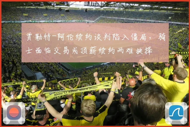贾勒特-阿伦续约谈判陷入僵局,骑士面临交易或顶薪续约两难抉择