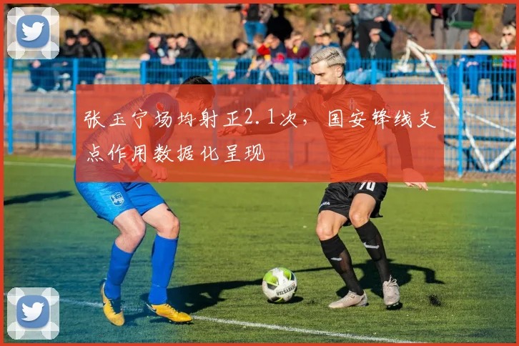 张玉宁场均射正2.1次,国安锋线支点作用数据化呈现